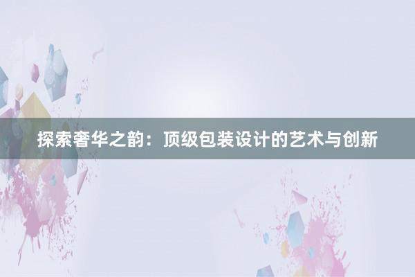 探索奢华之韵：顶级包装设计的艺术与创新